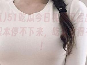 51吃瓜今日视频又层出不穷，搞得我根本停不下来，吃瓜也得有个度吧！