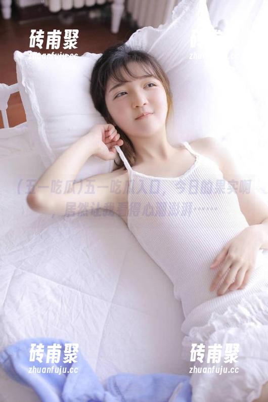 五一吃瓜 五一吃瓜入口,今日的果实啊,居然让我看得心潮澎湃……