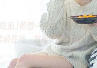 值得一试的入口，网曝吃瓜解锁黑料在线，放松一下自己的神经？