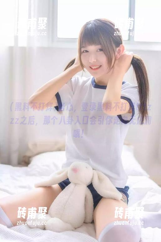 黑料不打烊 当心,登录黑料不打烊tttzzz之后,那个八卦入口会引你走向无底洞哦!