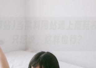 当黑料网站遇上蘑菇视频，我只想说，这样也行？